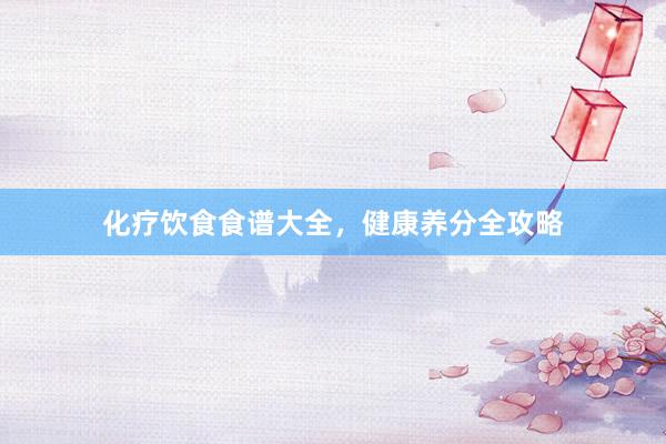 化疗饮食食谱大全，健康养分全攻略